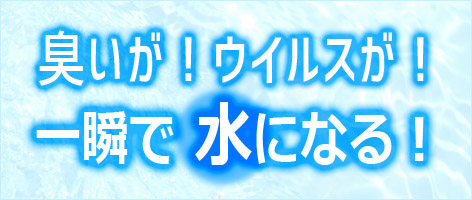 臭いが！ウイルスが！一瞬で水になる！