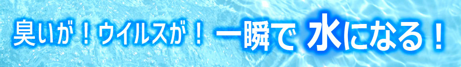 臭いが！ウイルスが！一瞬で水になる！